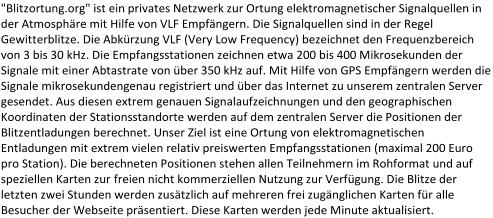 "Blitzortung.org" ist ein privates Netzwerk zur Ortung elektromagnetischer Signalquellen in  der Atmosphäre mit Hilfe von VLF Empfängern. Die Signalquellen sind in der Regel  Gewitterblitze. Die  Abkürzung VLF (Very Low Frequency) bezeichnet den Frequenzbereich  von 3 bis 30 kHz. Die Empfangsstationen zeichnen etwa 200 bis 400 Mikrosekunden der  Signale mit einer Abtastrate von über 350 kHz auf. Mit Hilfe von GPS Empfängern werden die  Signale mikrose kundengenau registriert und über das Internet zu unserem zentralen Server  gesendet. Aus diesen extrem genauen Signalaufzeichnungen und den geographischen  Koordinaten der Stationsstandorte werden auf dem zentralen Server die Positionen der  Blitzentladungen  berechnet. Unser Ziel ist eine Ortung von elektromagnetischen  Entladungen mit extrem vielen relativ preiswerten Empfangsstationen (maximal 200 Euro  pro Station). Die berechneten Positionen stehen allen Teilnehmern im Rohformat und auf  speziellen Karten zur   freien nicht kommerziellen Nutzung zur Verfügung. Die Blitze der  letzten zwei Stunden werden zusätzlich auf mehreren frei zugänglichen Karten für alle  Besucher der Webseite präsentiert. Diese Karten werden jede Minute aktualisiert.