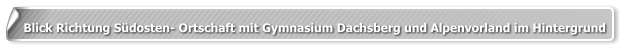 Blick Richtung Südosten- Ortschaft mit Gymnasium Dachsberg und Alpenvorland im Hintergrund